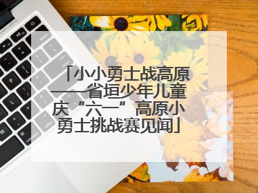 小小勇士战高原——省垣少年儿童庆“六一”高原小勇士挑战赛见闻
