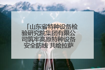 山东省特种设备检验研究院集团有限公司筑牢高原特种设备安全防线 共绘拉萨美好生活画卷