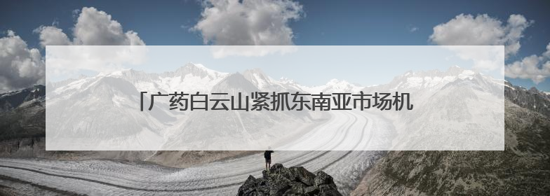 广药白云山紧抓东南亚市场机遇，开启医药产业合作新篇！