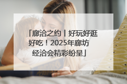 廊洽之约丨好玩好逛好吃！2025年廊坊经洽会精彩纷呈