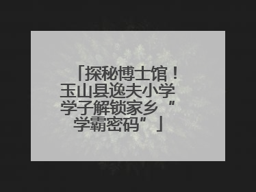 探秘博士馆！玉山县逸夫小学学子解锁家乡“学霸密码”