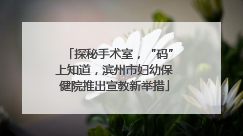 探秘手术室，“码”上知道，滨州市妇幼保健院推出宣教新举措