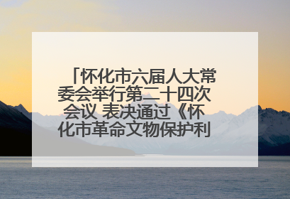 怀化市六届人大常委会举行第二十四次会议 表决通过《怀化市革命文物保护利用若干规定》