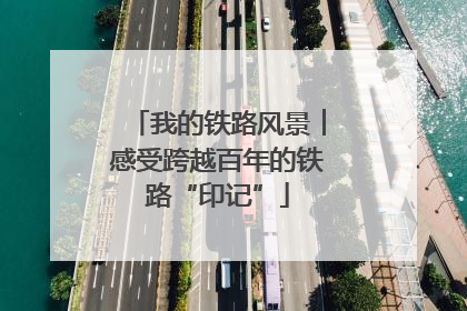 我的铁路风景︱感受跨越百年的铁路“印记”