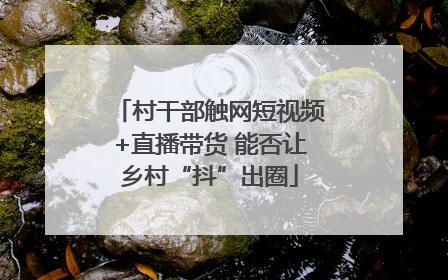 村干部触网短视频+直播带货 能否让乡村“抖”出圈