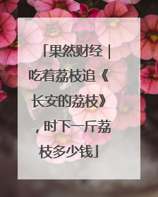 果然财经｜吃着荔枝追《长安的荔枝》，时下一斤荔枝多少钱