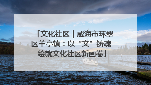 文化社区｜威海市环翠区羊亭镇：以“文”铸魂 绘就文化社区新画卷