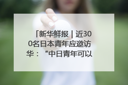 新华鲜报｜近300名日本青年应邀访华：“中日青年可以创造更好的未来”