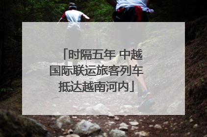 时隔五年 中越国际联运旅客列车抵达越南河内