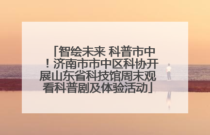 智绘未来 科普市中！济南市市中区科协开展山东省科技馆周末观看科普剧及体验活动