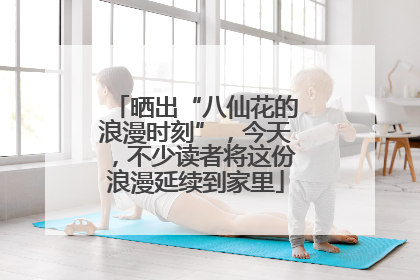 晒出“八仙花的浪漫时刻”，今天，不少读者将这份浪漫延续到家里