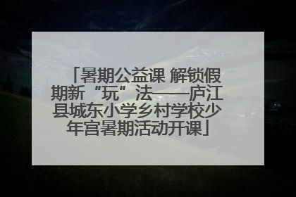 暑期公益课 解锁假期新“玩”法——庐江县城东小学乡村学校少年宫暑期活动开课