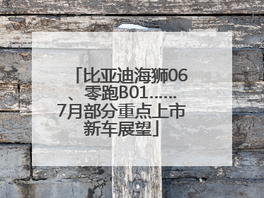 比亚迪海狮06、零跑B01……7月部分重点上市新车展望