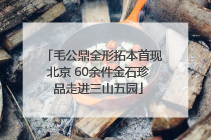 毛公鼎全形拓本首现北京 60余件金石珍品走进三山五园