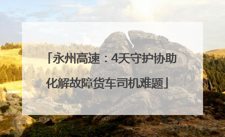 永州高速：4天守护协助 化解故障货车司机难题