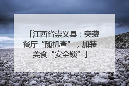 江西省崇义县：突袭餐厅“随机查”，加装美食“安全锁”