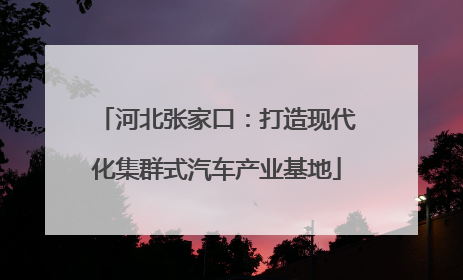 河北张家口：打造现代化集群式汽车产业基地