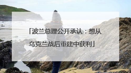 波兰总理公开承认：想从乌克兰战后重建中获利
