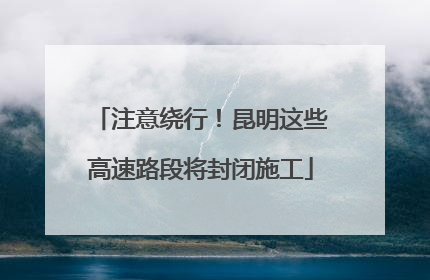 注意绕行！昆明这些高速路段将封闭施工