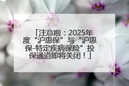 注意啦：2025年度“沪惠保”与“沪惠保-特定疾病保险”投保通道即将关闭！