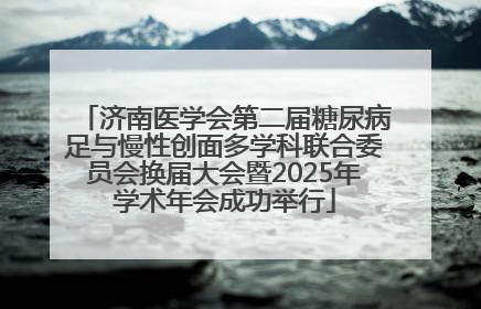 济南医学会第二届糖尿病足与慢性创面多学科联合委员会换届大会暨2025年学术年会成功举行