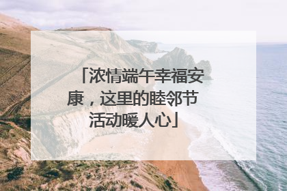 浓情端午幸福安康，这里的睦邻节活动暖人心