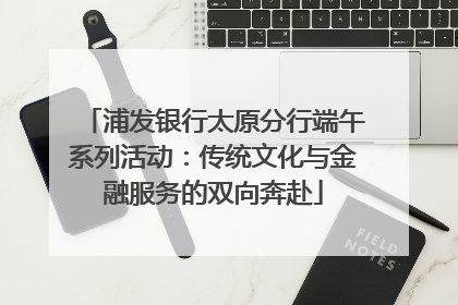 浦发银行太原分行端午系列活动：传统文化与金融服务的双向奔赴