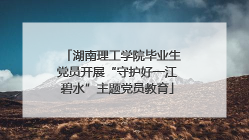 湖南理工学院毕业生党员开展“守护好一江碧水”主题党员教育