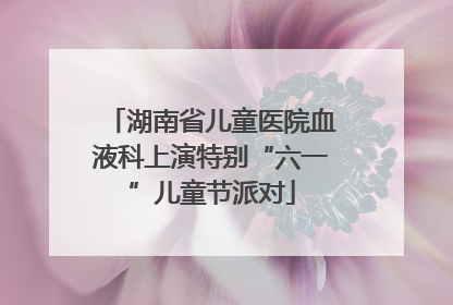 湖南省儿童医院血液科上演特别“六一”儿童节派对