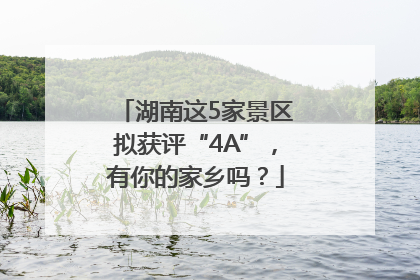 湖南这5家景区拟获评“4A”，有你的家乡吗？