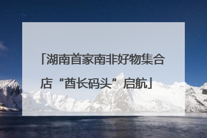 湖南首家南非好物集合店“酋长码头”启航