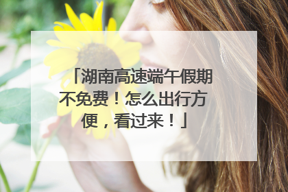 湖南高速端午假期不免费！怎么出行方便，看过来！