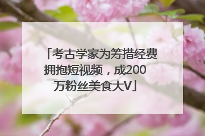 考古学家为筹措经费拥抱短视频，成200万粉丝美食大V