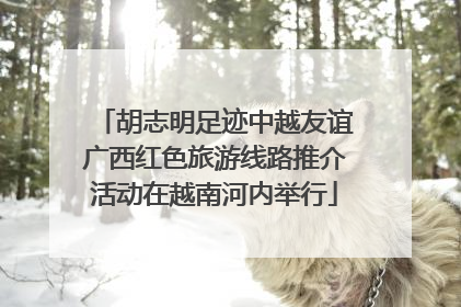 胡志明足迹中越友谊广西红色旅游线路推介活动在越南河内举行