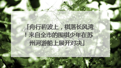 舟行碧波上，棋落长风湾！来自全市的围棋少年在苏州河游船上展开对决
