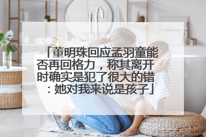 董明珠回应孟羽童能否再回格力，称其离开时确实是犯了很大的错：她对我来说是孩子