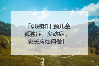 识别和干预儿童孤独症、多动症，家长应如何做