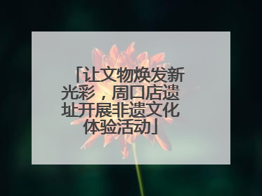 让文物焕发新光彩，周口店遗址开展非遗文化体验活动