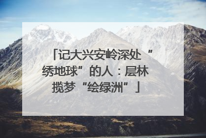 记大兴安岭深处“绣地球”的人：层林揽梦“绘绿洲”
