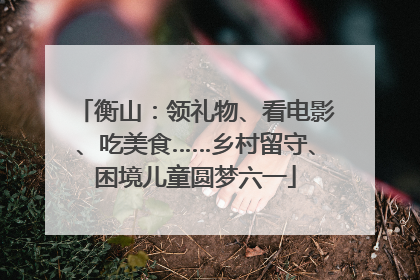 衡山：领礼物、看电影、吃美食……乡村留守、困境儿童圆梦六一