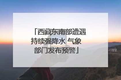 西藏东南部遭遇持续强降水 气象部门发布预警