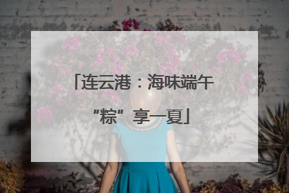 连云港：海味端午 “粽”享一夏