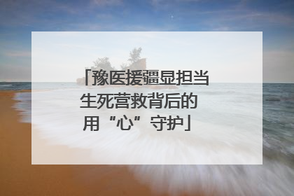 豫医援疆显担当 生死营救背后的用“心”守护