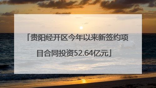 贵阳经开区今年以来新签约项目合同投资52.64亿元