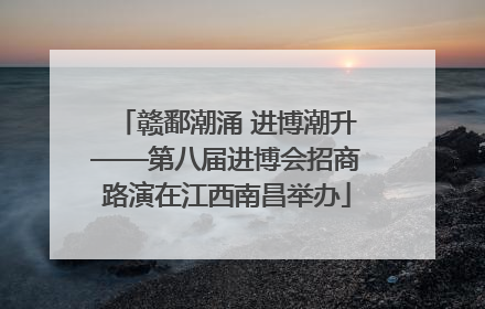 赣鄱潮涌 进博潮升——第八届进博会招商路演在江西南昌举办