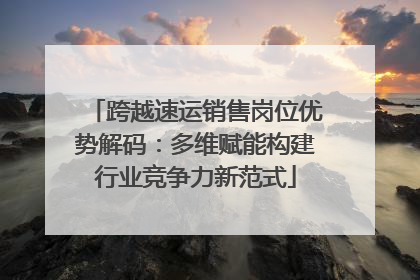 跨越速运销售岗位优势解码：多维赋能构建行业竞争力新范式