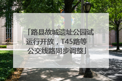 路县故城遗址公园试运行开放，T45路等公交线路同步调整