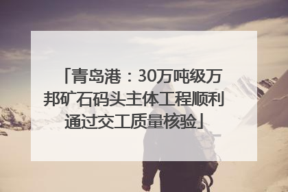 青岛港：30万吨级万邦矿石码头主体工程顺利通过交工质量核验