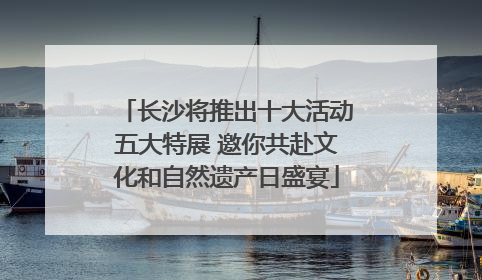 长沙将推出十大活动五大特展 邀你共赴文化和自然遗产日盛宴