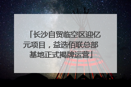 长沙自贸临空区迎亿元项目，益选佰联总部基地正式揭牌运营